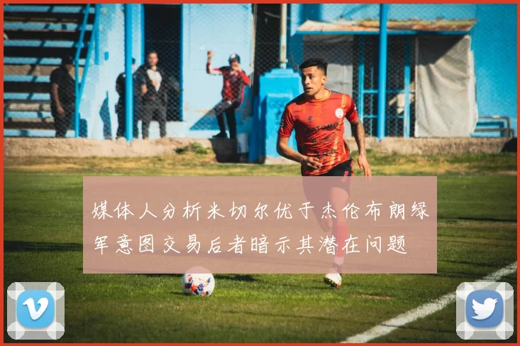 媒体人分析米切尔优于杰伦布朗绿军意图交易后者暗示其潜在问题