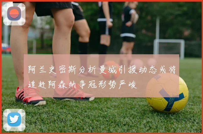 阿兰史密斯分析曼城引援动态或将追赶阿森纳争冠形势严峻