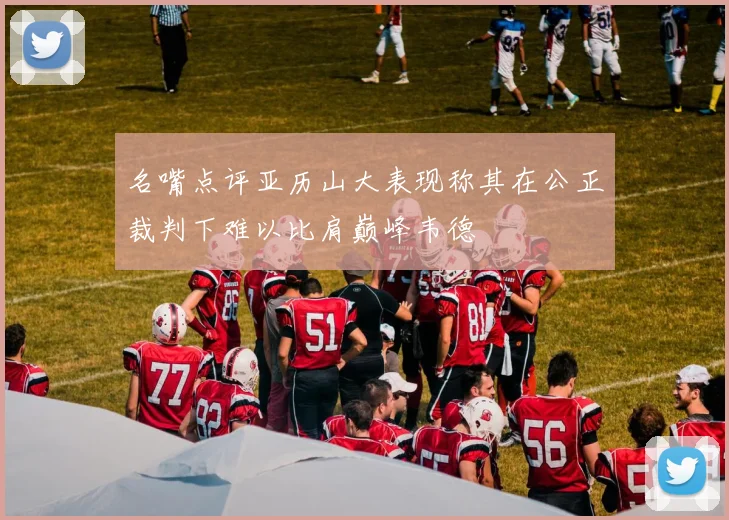 名嘴点评亚历山大表现称其在公正裁判下难以比肩巅峰韦德