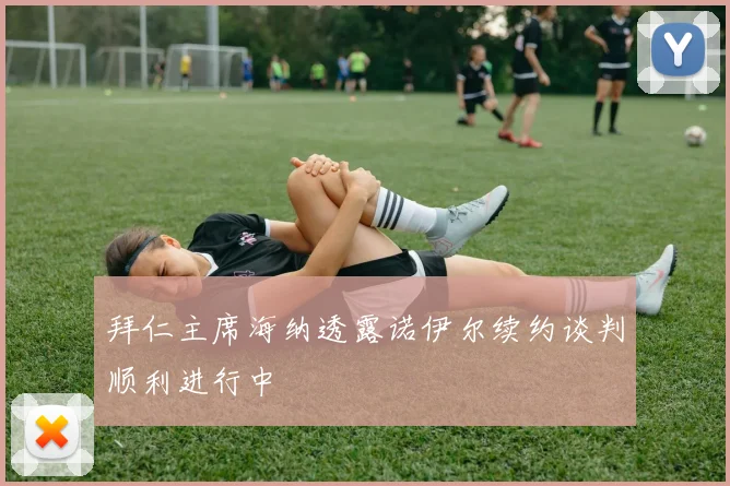 拜仁主席海纳透露诺伊尔续约谈判顺利进行中