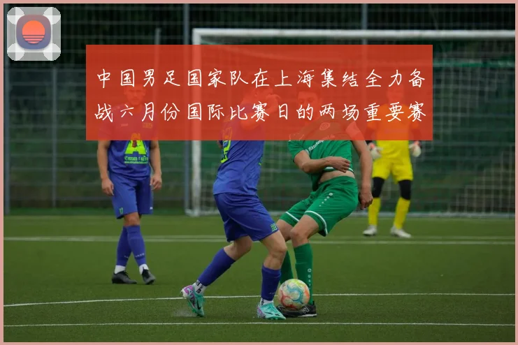 中国男足国家队在上海集结全力备战六月份国际比赛日的两场重要赛事