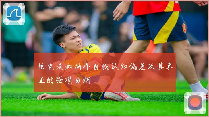 帕克谈加纳乔自我认知偏差及其真正的强项分析