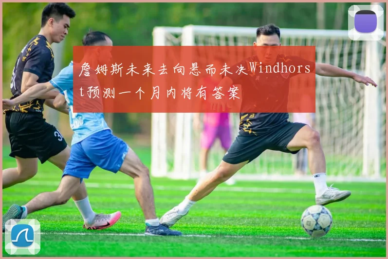 詹姆斯未来去向悬而未决Windhorst预测一个月内将有答案