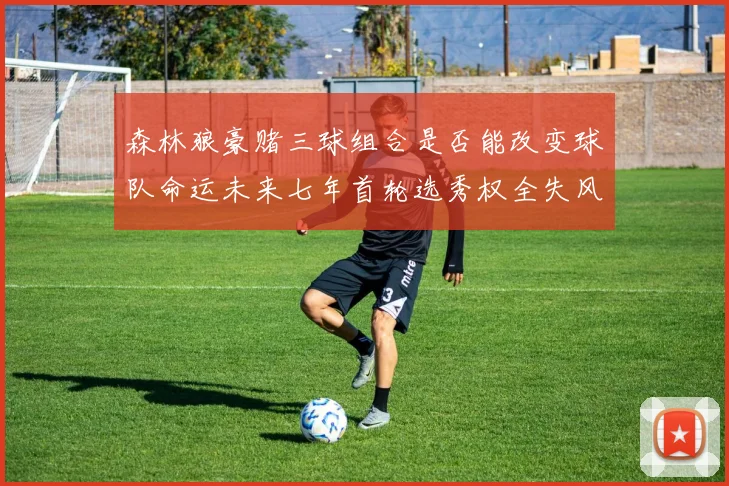 森林狼豪赌三球组合是否能改变球队命运未来七年首轮选秀权全失风险巨大