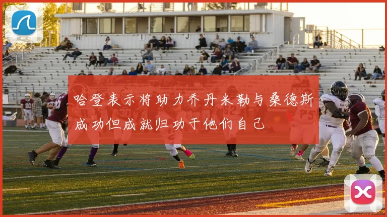 哈登表示将助力乔丹米勒与桑德斯成功但成就归功于他们自己