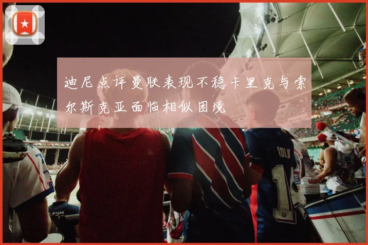 迪尼点评曼联表现不稳卡里克与索尔斯克亚面临相似困境