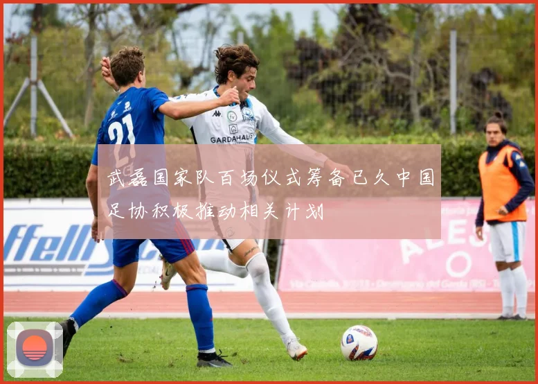 武磊国家队百场仪式筹备已久中国足协积极推动相关计划