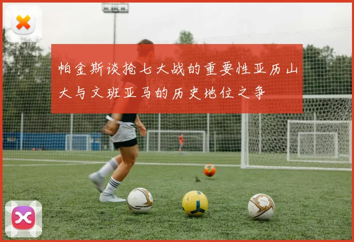 帕金斯谈抢七大战的重要性亚历山大与文班亚马的历史地位之争