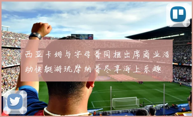 西亚卡姆与字母哥同框出席商业活动快艇游玩摩纳哥尽享海上乐趣