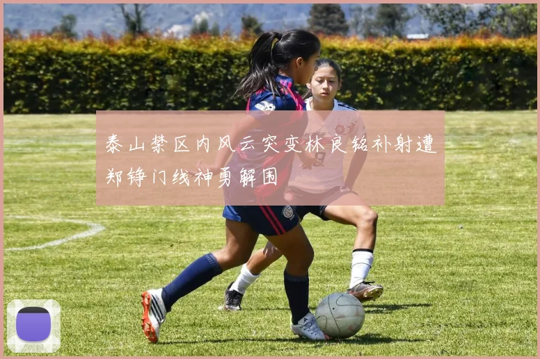 泰山禁区内风云突变林良铭补射遭郑铮门线神勇解围