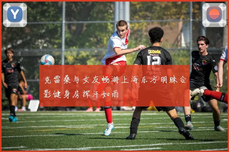 克雷桑与女友畅游上海东方明珠合影健身房挥汗如雨